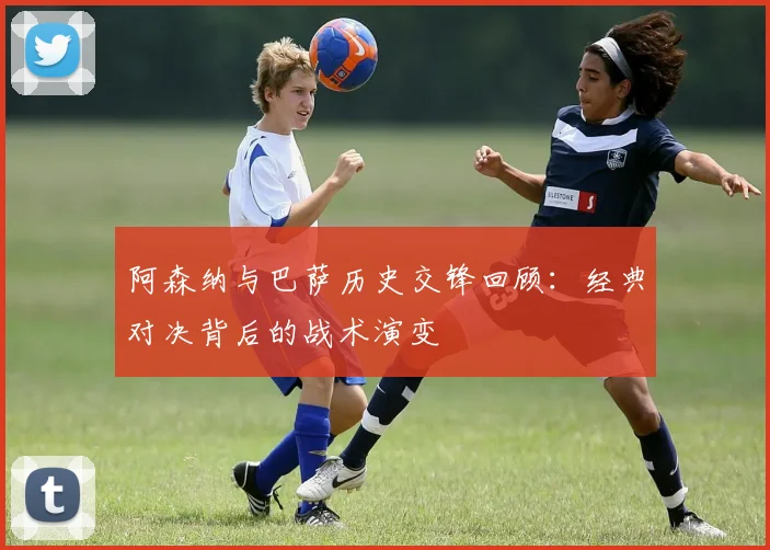 阿森纳与巴萨历史交锋回顾：经典对决背后的战术演变