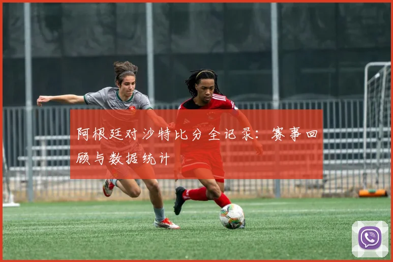 阿根廷对沙特比分全记录：赛事回顾与数据统计