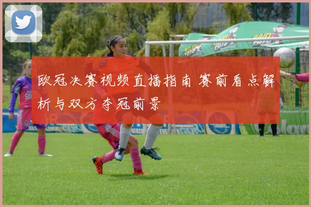 欧冠决赛视频直播指南 赛前看点解析与双方夺冠前景