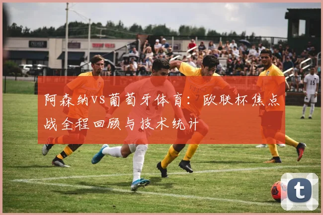 阿森纳vs葡萄牙体育：欧联杯焦点战全程回顾与技术统计