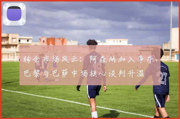 转会市场风云:阿森纳加入争夺,巴黎与巴萨中场核心谈判升温