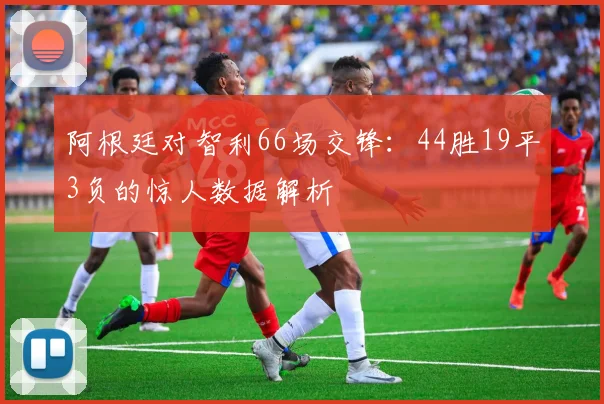 阿根廷对智利66场交锋：44胜19平3负的惊人数据解析