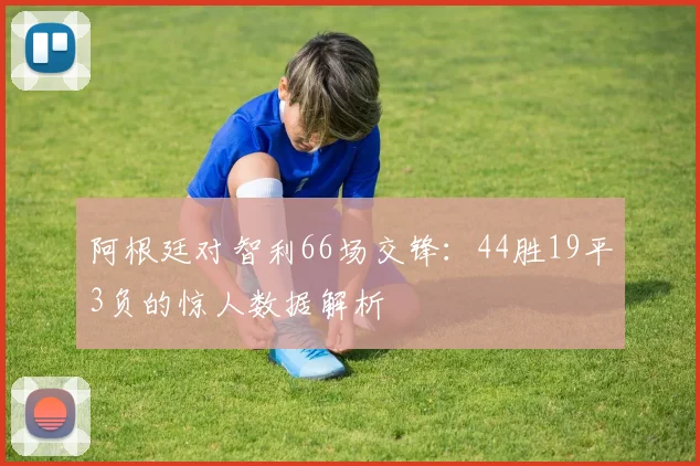 阿根廷对智利66场交锋：44胜19平3负的惊人数据解析