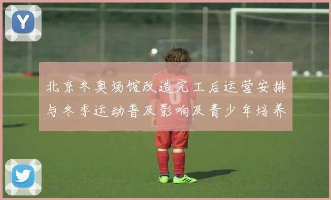 北京冬奥场馆改造完工后运营安排与冬季运动普及影响及青少年培养前景