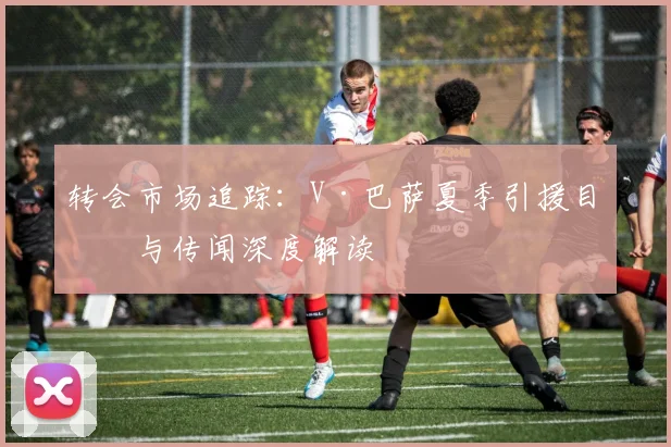 转会市场追踪:V·巴萨夏季引援目标与传闻深度解读