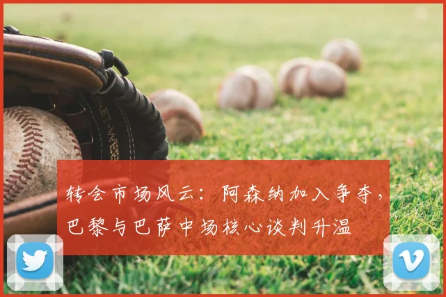 转会市场风云:阿森纳加入争夺,巴黎与巴萨中场核心谈判升温