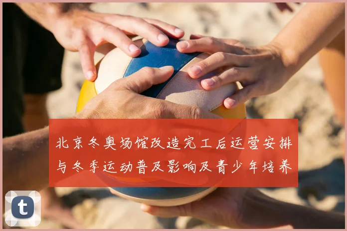 北京冬奥场馆改造完工后运营安排与冬季运动普及影响及青少年培养前景