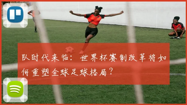 队时代来临：世界杯赛制改革将如何重塑全球足球格局？