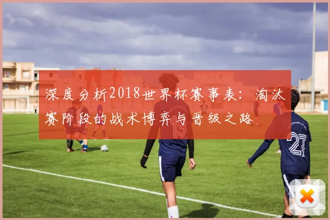 深度分析2018世界杯赛事表:淘汰赛阶段的战术博弈与晋级之路