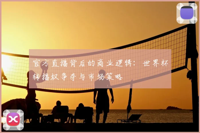 官方直播背后的商业逻辑：世界杯转播权争夺与市场策略