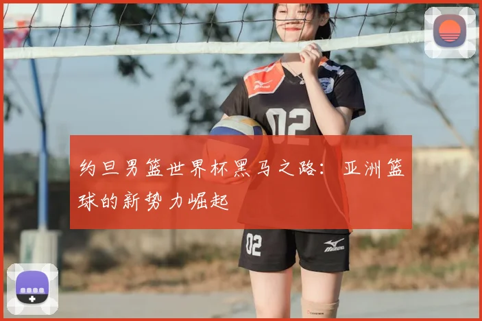 约旦男篮世界杯黑马之路：亚洲篮球的新势力崛起