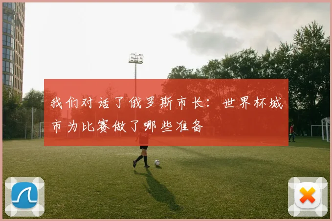 我们对话了俄罗斯市长：世界杯城市为比赛做了哪些准备