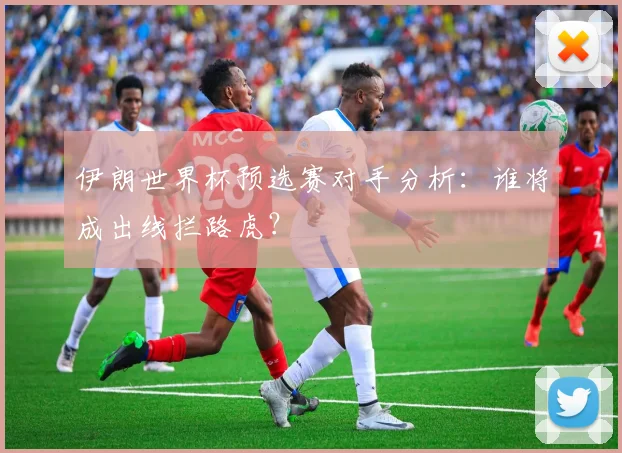 伊朗世界杯预选赛对手分析:谁将成出线拦路虎?
