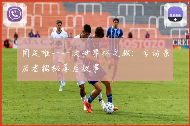 国足唯一一次世界杯之旅：专访亲历者揭秘幕后故事