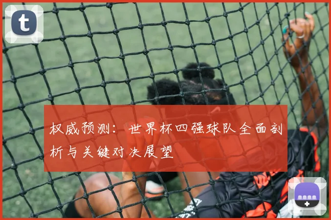 权威预测:世界杯四强球队全面剖析与关键对决展望