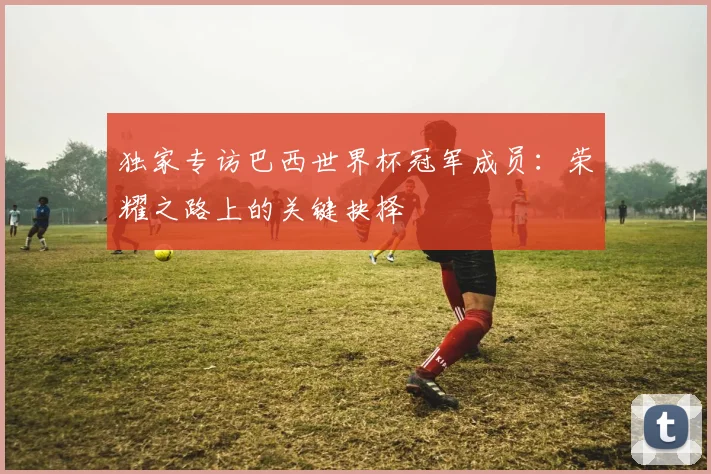 独家专访巴西世界杯冠军成员:荣耀之路上的关键抉择