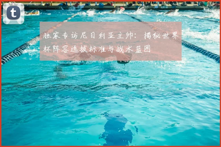 独家专访尼日利亚主帅：揭秘世界杯阵容选拔标准与战术蓝图