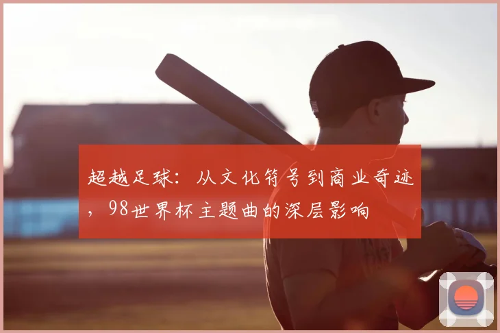 超越足球：从文化符号到商业奇迹，98世界杯主题曲的深层影响