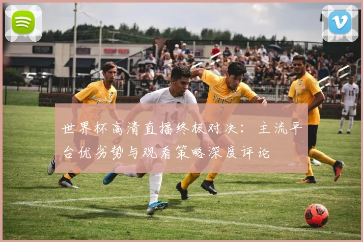 世界杯高清直播终极对决：主流平台优劣势与观看策略深度评论