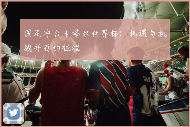 国足冲击卡塔尔世界杯:机遇与挑战并存的征程