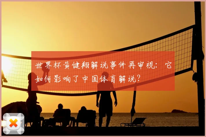 世界杯黄健翔解说事件再审视：它如何影响了中国体育解说？