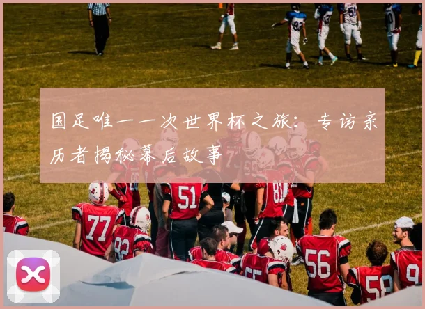 国足唯一一次世界杯之旅：专访亲历者揭秘幕后故事
