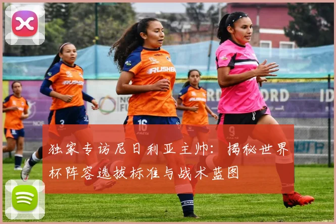 独家专访尼日利亚主帅：揭秘世界杯阵容选拔标准与战术蓝图