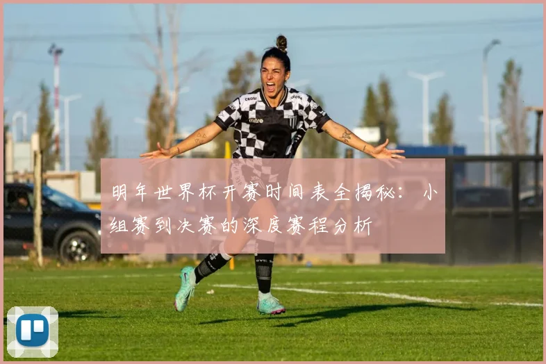 明年世界杯开赛时间表全揭秘：小组赛到决赛的深度赛程分析