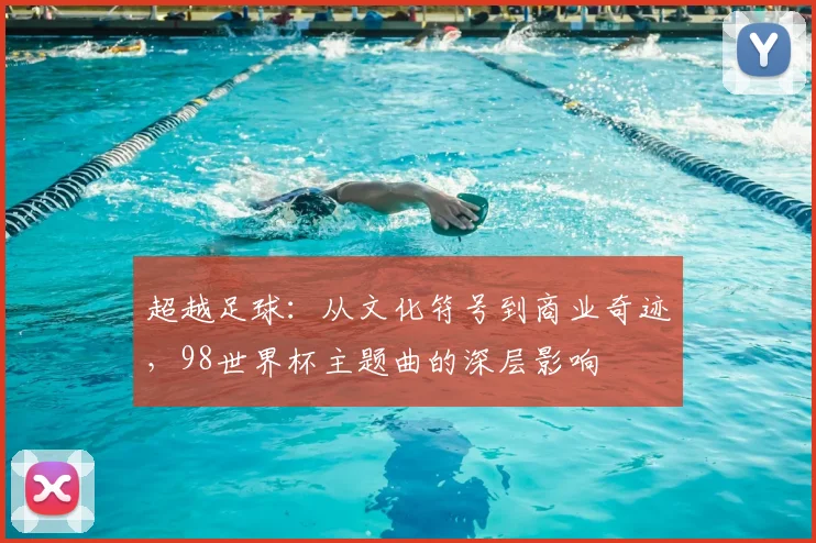 超越足球：从文化符号到商业奇迹，98世界杯主题曲的深层影响
