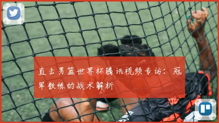 直击男篮世界杯腾讯视频专访:冠军教练的战术解析