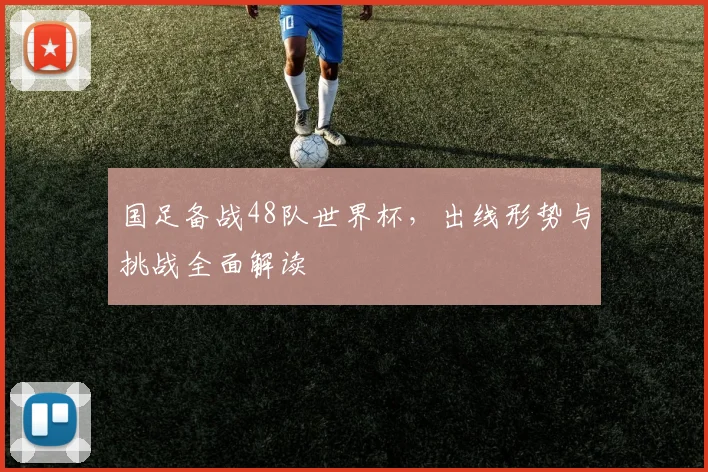 国足备战48队世界杯，出线形势与挑战全面解读