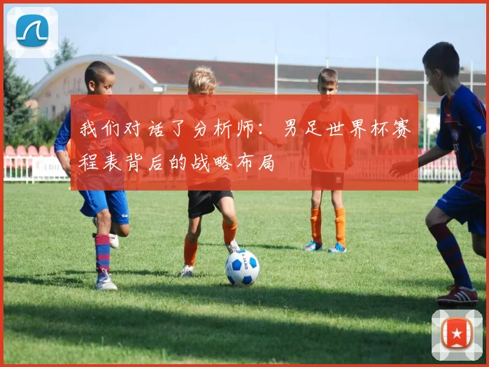 我们对话了分析师:男足世界杯赛程表背后的战略布局