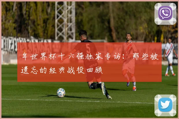年世界杯十六强独家专访：那些被遗忘的经典战役回顾