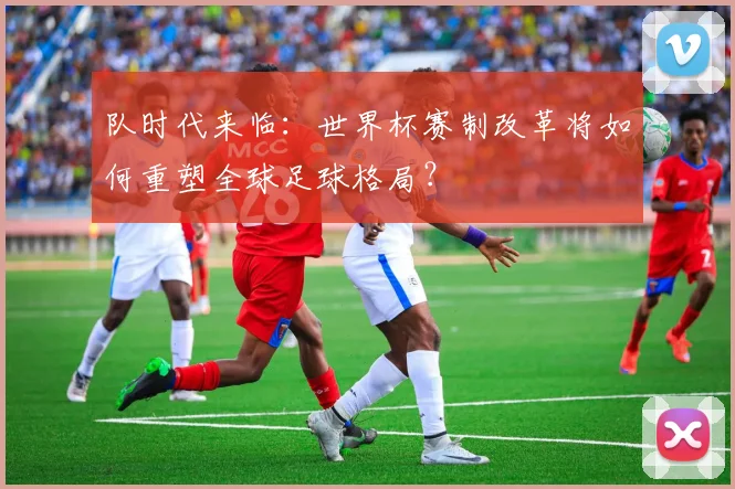 队时代来临：世界杯赛制改革将如何重塑全球足球格局？